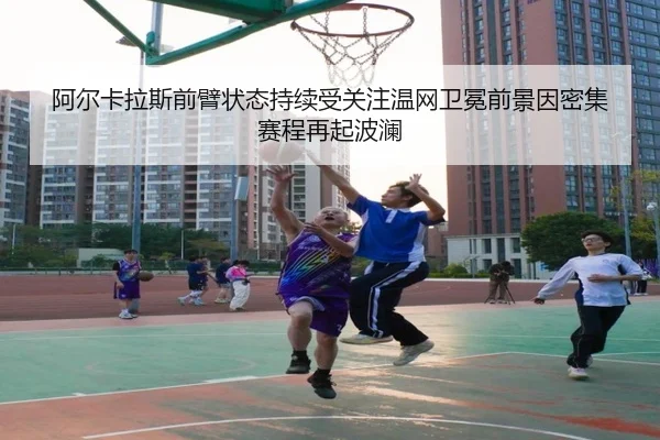 阿尔卡拉斯前臂状态持续受关注温网卫冕前景因密集赛程再起波澜