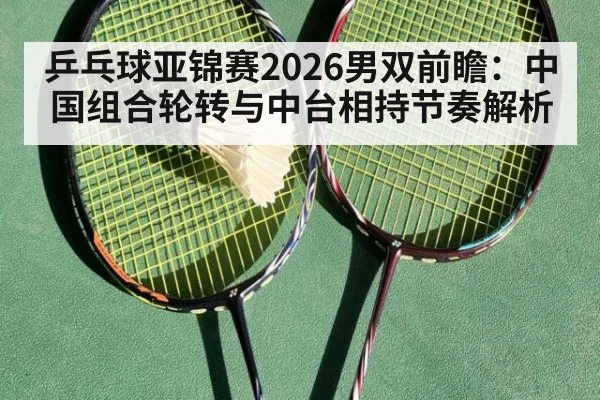 乒乓球亚锦赛2026男双前瞻：中国组合轮转与中台相持节奏解析