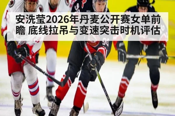 安洗莹2026年丹麦公开赛女单前瞻 底线拉吊与变速突击时机评估
